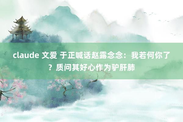 claude 文爱 于正喊话赵露念念：我若何你了？质问其好心作为驴肝肺