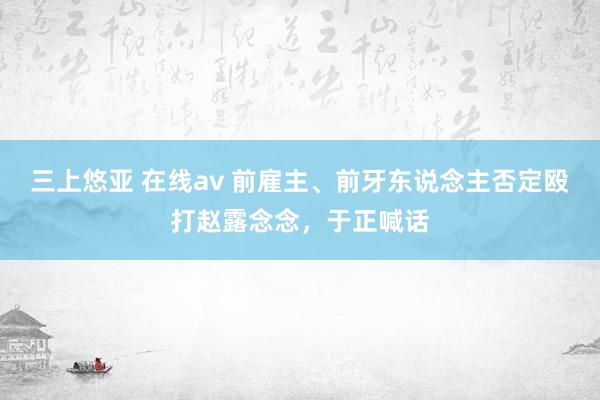 三上悠亚 在线av 前雇主、前牙东说念主否定殴打赵露念念，于正喊话