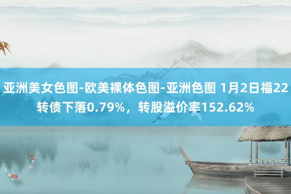 亚洲美女色图-欧美裸体色图-亚洲色图 1月2日福22转债下落0.79%，转股溢价率152.62%