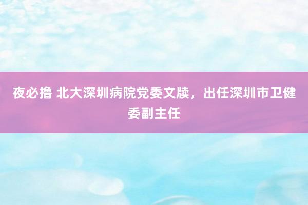 夜必撸 北大深圳病院党委文牍，出任深圳市卫健委副主任