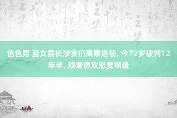 色色男 蓝女县长涉贪仍高票连任， 今72岁被判12年半， 赖清德欣慰要翻盘