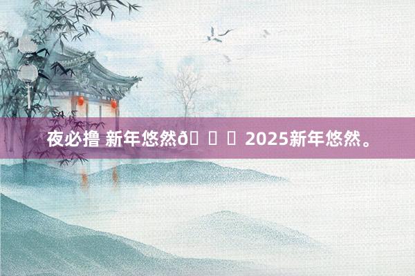 夜必撸 新年悠然🎆2025新年悠然。