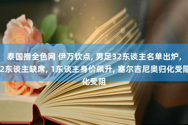 泰国撸全色网 伊万钦点， 男足32东谈主名单出炉， 2东谈主缺席， 1东谈主身价飙升， 塞尔吉尼奥归化受阻