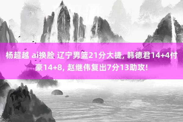 杨超越 ai换脸 辽宁男篮21分大捷， 韩德君14+4付豪14+8， 赵继伟复出7分13助攻!