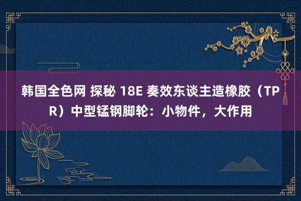 韩国全色网 探秘 18E 奏效东谈主造橡胶（TPR）中型锰钢脚轮：小物件，大作用