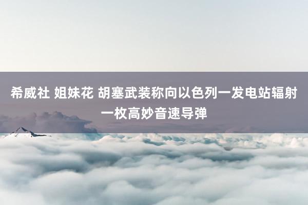 希威社 姐妹花 胡塞武装称向以色列一发电站辐射一枚高妙音速导弹