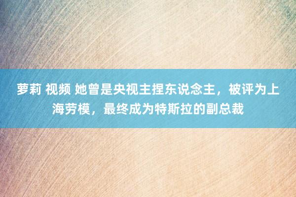 萝莉 视频 她曾是央视主捏东说念主，被评为上海劳模，最终成为特斯拉的副总裁