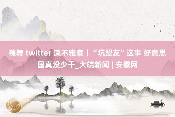 裸舞 twitter 深不雅察丨“坑盟友”这事 好意思国真没少干_大皖新闻 | 安徽网