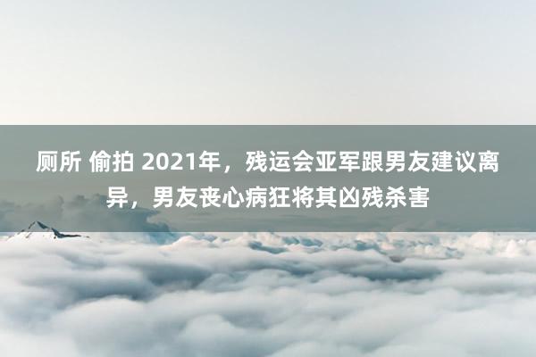 厕所 偷拍 2021年，残运会亚军跟男友建议离异，男友丧心病狂将其凶残杀害