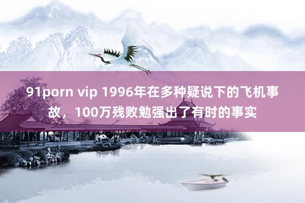 91porn vip 1996年在多种疑说下的飞机事故，100万残败勉强出了有时的事实