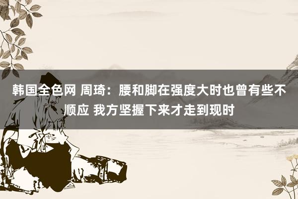 韩国全色网 周琦：腰和脚在强度大时也曾有些不顺应 我方坚握下来才走到现时