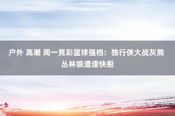 户外 高潮 周一竞彩篮球强档：独行侠大战灰熊 丛林狼遭逢快船