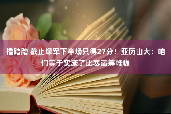 撸踏踏 截止绿军下半场只得27分！亚历山大：咱们等于实施了比赛运筹帷幄