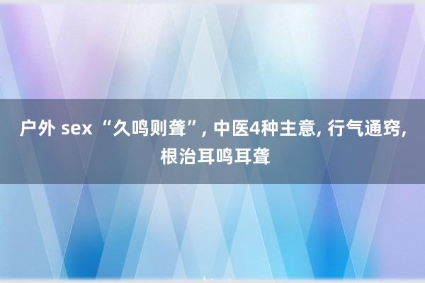 户外 sex “久鸣则聋”， 中医4种主意， 行气通窍， 根治耳鸣耳聋