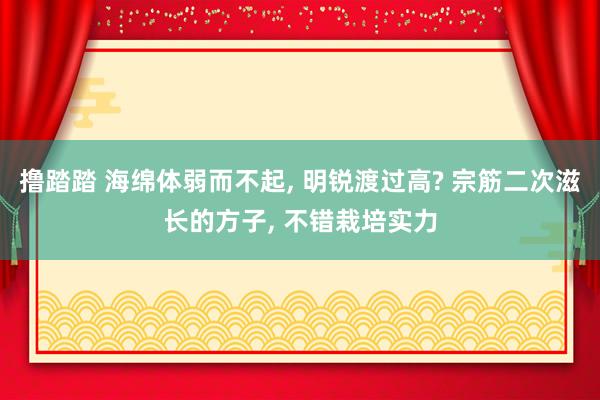 撸踏踏 海绵体弱而不起， 明锐渡过高? 宗筋二次滋长的方子， 不错栽培实力