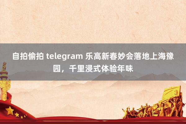 自拍偷拍 telegram 乐高新春妙会落地上海豫园，千里浸式体验年味