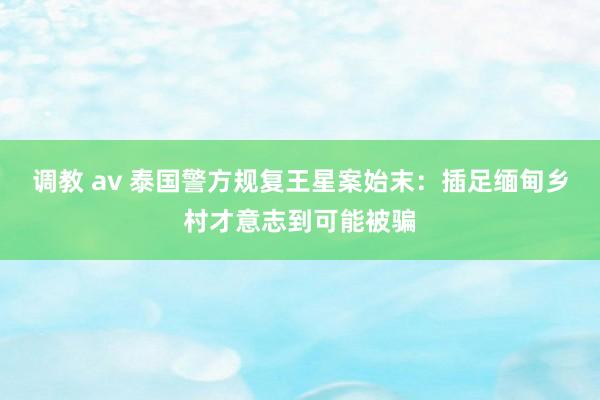 调教 av 泰国警方规复王星案始末：插足缅甸乡村才意志到可能被骗