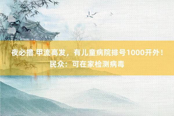 夜必撸 甲流高发，有儿童病院排号1000开外！民众：可在家检测病毒