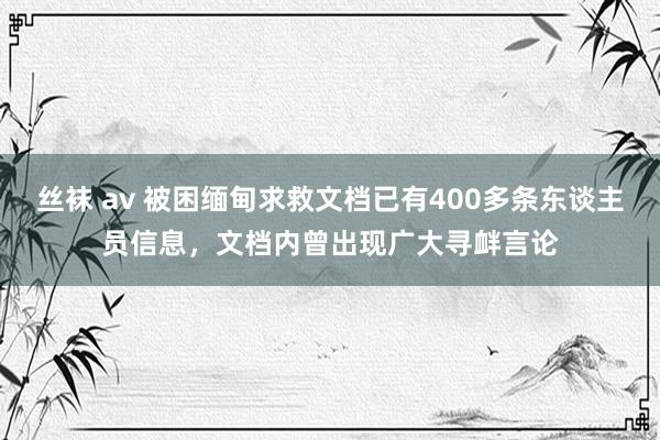 丝袜 av 被困缅甸求救文档已有400多条东谈主员信息，文档内曾出现广大寻衅言论