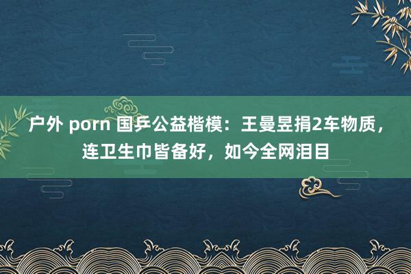 户外 porn 国乒公益楷模：王曼昱捐2车物质，连卫生巾皆备好，如今全网泪目