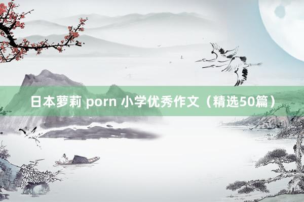 日本萝莉 porn 小学优秀作文（精选50篇）