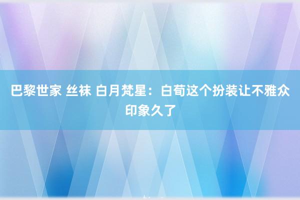 巴黎世家 丝袜 白月梵星：白荀这个扮装让不雅众印象久了