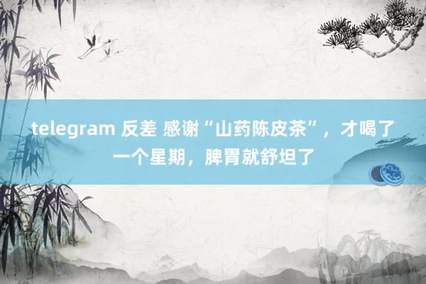 telegram 反差 感谢“山药陈皮茶”，才喝了一个星期，脾胃就舒坦了