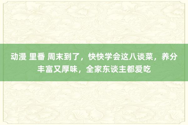 动漫 里番 周末到了，快快学会这八谈菜，养分丰富又厚味，全家东谈主都爱吃