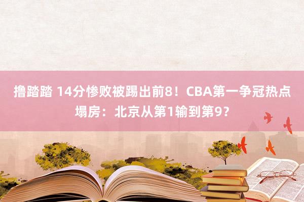 撸踏踏 14分惨败被踢出前8！CBA第一争冠热点塌房：北京从第1输到第9？