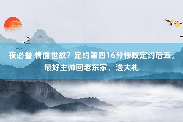 夜必撸 情面世故？定约第四16分惨败定约后五，最好主帅回老东家，送大礼