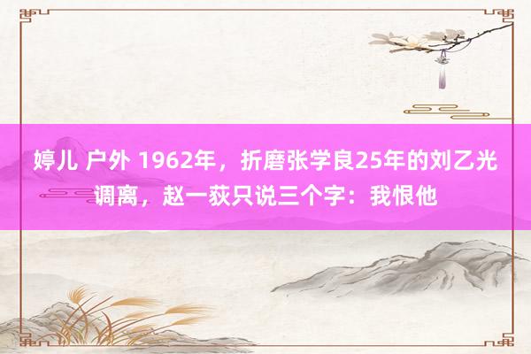 婷儿 户外 1962年，折磨张学良25年的刘乙光调离，赵一荻只说三个字：我恨他