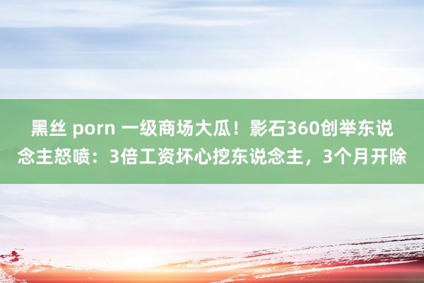 黑丝 porn 一级商场大瓜！影石360创举东说念主怒喷：3倍工资坏心挖东说念主，3个月开除