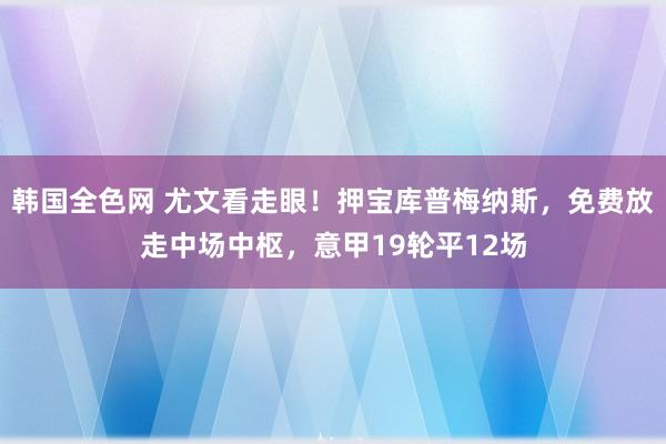 韩国全色网 尤文看走眼！押宝库普梅纳斯，免费放走中场中枢，意甲19轮平12场