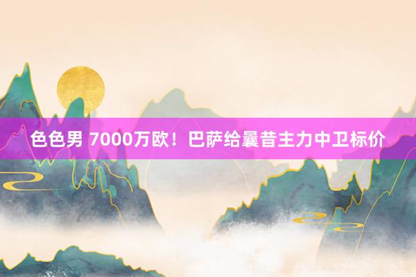 色色男 7000万欧！巴萨给曩昔主力中卫标价