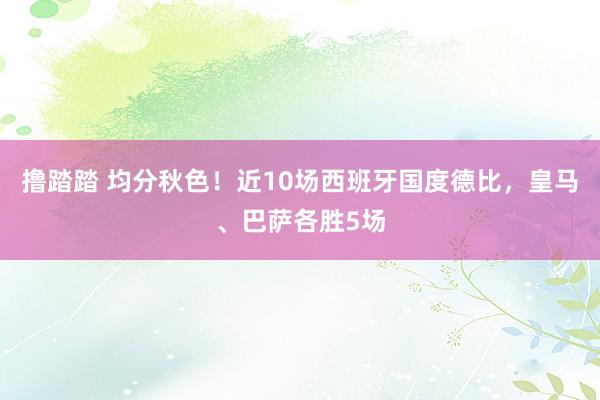 撸踏踏 均分秋色！近10场西班牙国度德比，皇马、巴萨各胜5场