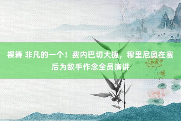 裸舞 非凡的一个！费内巴切大捷，穆里尼奥在赛后为敌手作念全员演讲