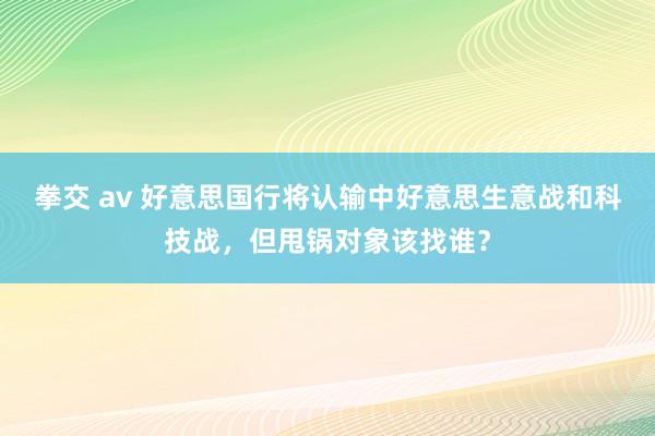 拳交 av 好意思国行将认输中好意思生意战和科技战，但甩锅对象该找谁？