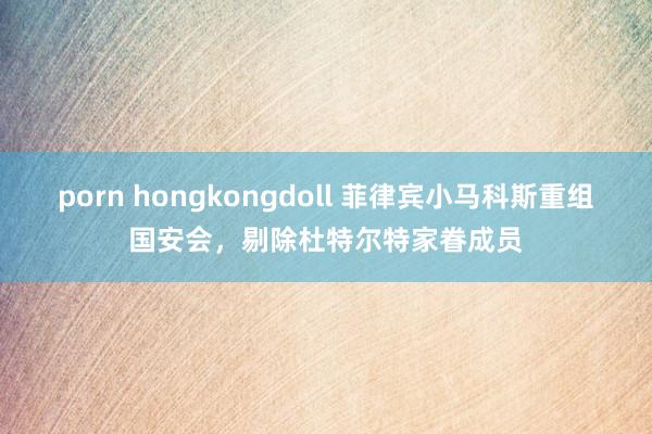 porn hongkongdoll 菲律宾小马科斯重组国安会，剔除杜特尔特家眷成员