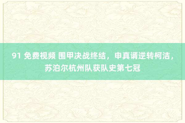 91 免费视频 围甲决战终结，申真谞逆转柯洁，苏泊尔杭州队获队史第七冠