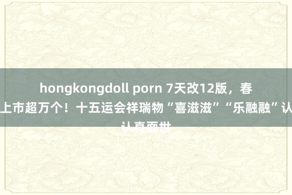 hongkongdoll porn 7天改12版，春节前将上市超万个！十五运会祥瑞物“喜滋滋”“乐融融”认真面世