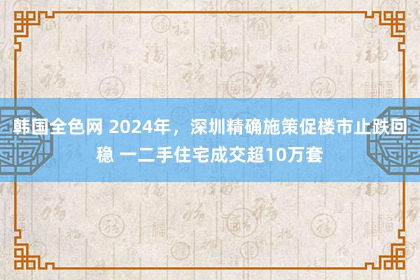 韩国全色网 2024年，深圳精确施策促楼市止跌回稳 一二手住宅成交超10万套