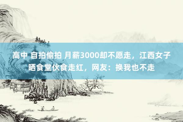 高中 自拍偷拍 月薪3000却不愿走，江西女子晒食堂伙食走红，网友：换我也不走