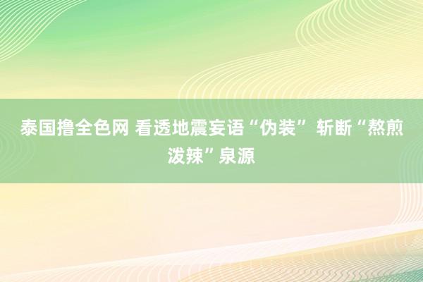 泰国撸全色网 看透地震妄语“伪装” 斩断“熬煎泼辣”泉源