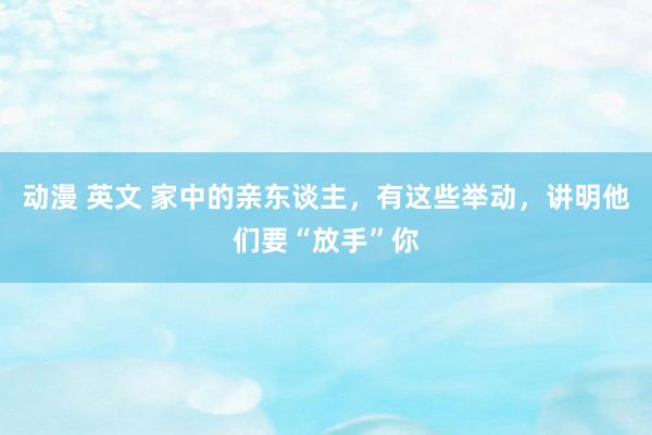 动漫 英文 家中的亲东谈主，有这些举动，讲明他们要“放手”你