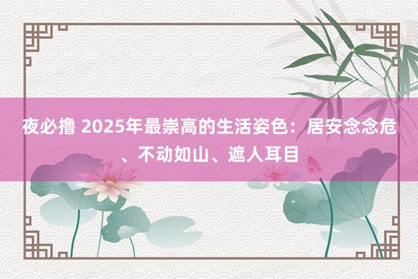 夜必撸 2025年最崇高的生活姿色：居安念念危、不动如山、遮人耳目