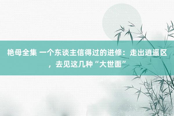 艳母全集 一个东谈主信得过的进修：走出逍遥区，去见这几种“大世面”