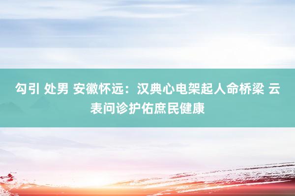 勾引 处男 安徽怀远：汉典心电架起人命桥梁 云表问诊护佑庶民健康