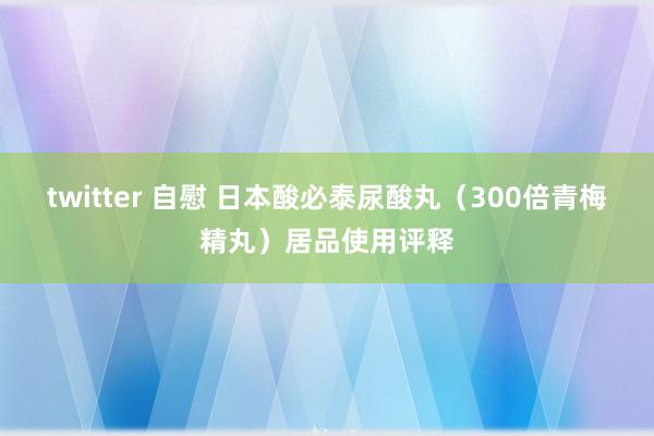 twitter 自慰 日本酸必泰尿酸丸（300倍青梅精丸）居品使用评释