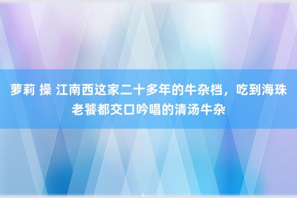 萝莉 操 江南西这家二十多年的牛杂档，吃到海珠老饕都交口吟唱的清汤牛杂