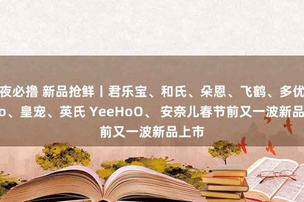 夜必撸 新品抢鲜丨君乐宝、和氏、朵恩、飞鹤、多优dyoo、皇宠、英氏 YeeHoO、 安奈儿春节前又一波新品上市